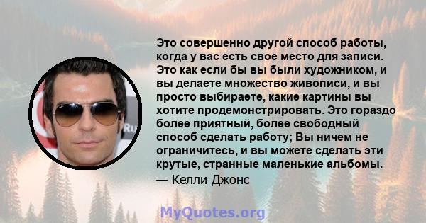 Это совершенно другой способ работы, когда у вас есть свое место для записи. Это как если бы вы были художником, и вы делаете множество живописи, и вы просто выбираете, какие картины вы хотите продемонстрировать. Это