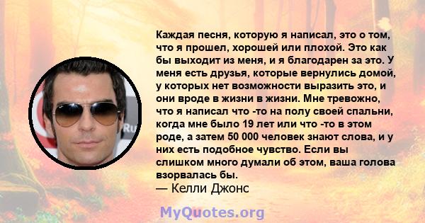 Каждая песня, которую я написал, это о том, что я прошел, хорошей или плохой. Это как бы выходит из меня, и я благодарен за это. У меня есть друзья, которые вернулись домой, у которых нет возможности выразить это, и они 