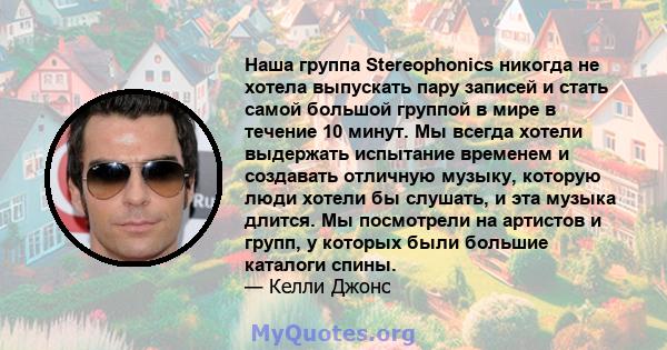 Наша группа Stereophonics никогда не хотела выпускать пару записей и стать самой большой группой в мире в течение 10 минут. Мы всегда хотели выдержать испытание временем и создавать отличную музыку, которую люди хотели