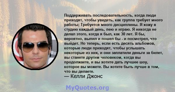 Поддерживать последовательность, когда люди приходят, чтобы увидеть, как группа требует много работы; Требуется много дисциплины. Я хожу в студию каждый день, пею и играю. Я никогда не делал этого, когда я был, как 30