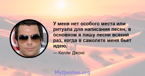 У меня нет особого места или ритуала для написания песен, в основном я пишу песни всякий раз, когда в самолете меня бьет идею.