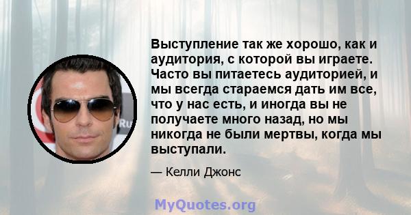 Выступление так же хорошо, как и аудитория, с которой вы играете. Часто вы питаетесь аудиторией, и мы всегда стараемся дать им все, что у нас есть, и иногда вы не получаете много назад, но мы никогда не были мертвы,