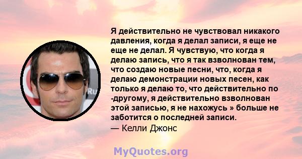 Я действительно не чувствовал никакого давления, когда я делал записи, я еще не еще не делал. Я чувствую, что когда я делаю запись, что я так взволнован тем, что создаю новые песни, что, когда я делаю демонстрации новых 