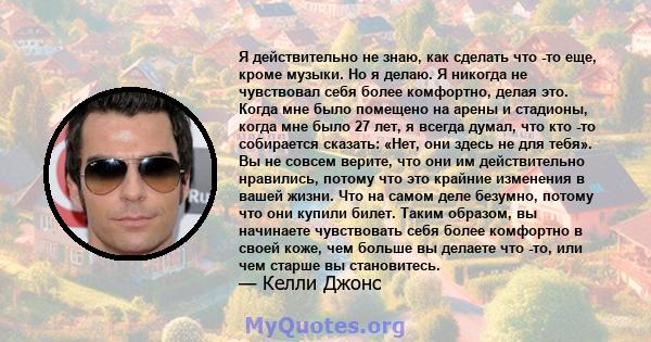 Я действительно не знаю, как сделать что -то еще, кроме музыки. Но я делаю. Я никогда не чувствовал себя более комфортно, делая это. Когда мне было помещено на арены и стадионы, когда мне было 27 лет, я всегда думал,