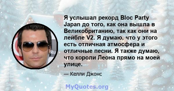 Я услышал рекорд Bloc Party Japan до того, как она вышла в Великобританию, так как они на лейбле V2. Я думаю, что у этого есть отличная атмосфера и отличные песни. Я также думаю, что короли Леона прямо на моей улице.