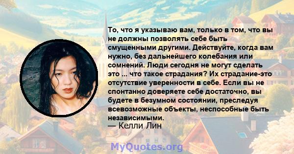 То, что я указываю вам, только в том, что вы не должны позволять себе быть смущенными другими. Действуйте, когда вам нужно, без дальнейшего колебания или сомнений. Люди сегодня не могут сделать это ... что такое