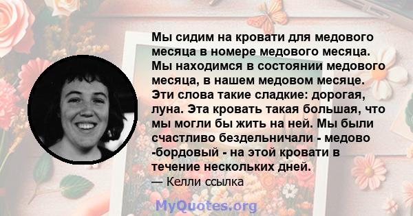 Мы сидим на кровати для медового месяца в номере медового месяца. Мы находимся в состоянии медового месяца, в нашем медовом месяце. Эти слова такие сладкие: дорогая, луна. Эта кровать такая большая, что мы могли бы жить 