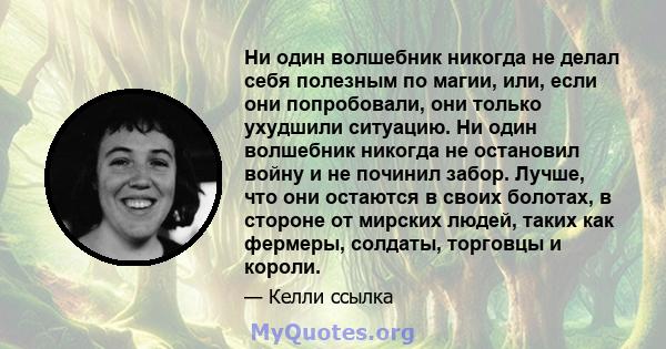 Ни один волшебник никогда не делал себя полезным по магии, или, если они попробовали, они только ухудшили ситуацию. Ни один волшебник никогда не остановил войну и не починил забор. Лучше, что они остаются в своих