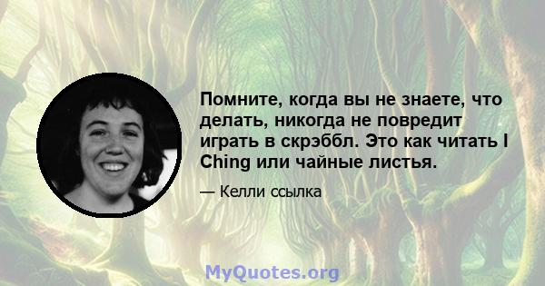 Помните, когда вы не знаете, что делать, никогда не повредит играть в скрэббл. Это как читать I Ching или чайные листья.