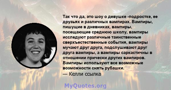 Так что да, это шоу о девушке -подростке, ее друзьях и различных вампирах. Вампиры, пишущие в дневниках, вампиры, посещающие среднюю школу, вампиры исследуют различные таинственные сверхъестественные события, вампиры