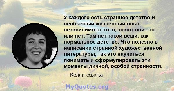 У каждого есть странное детство и необычный жизненный опыт, независимо от того, знают они это или нет. Там нет такой вещи, как нормальное детство. Что полезно в написании странной художественной литературы, так это