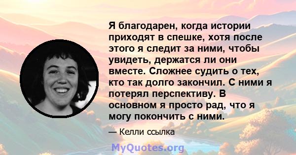 Я благодарен, когда истории приходят в спешке, хотя после этого я следит за ними, чтобы увидеть, держатся ли они вместе. Сложнее судить о тех, кто так долго закончил. С ними я потерял перспективу. В основном я просто