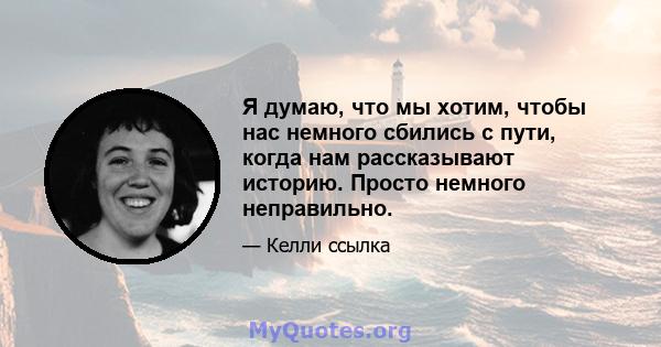 Я думаю, что мы хотим, чтобы нас немного сбились с пути, когда нам рассказывают историю. Просто немного неправильно.