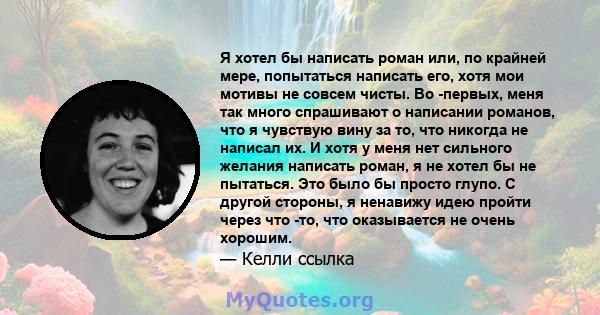 Я хотел бы написать роман или, по крайней мере, попытаться написать его, хотя мои мотивы не совсем чисты. Во -первых, меня так много спрашивают о написании романов, что я чувствую вину за то, что никогда не написал их.