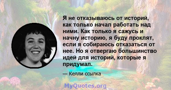 Я не отказываюсь от историй, как только начал работать над ними. Как только я сажусь и начну историю, я буду проклят, если я собираюсь отказаться от нее. Но я отвергаю большинство идей для историй, которые я придумал.