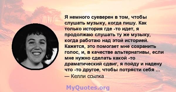 Я немного суеверен в том, чтобы слушать музыку, когда пишу. Как только история где -то идет, я продолжаю слушать ту же музыку, когда работаю над этой историей. Кажется, это помогает мне сохранить голос, и, в качестве