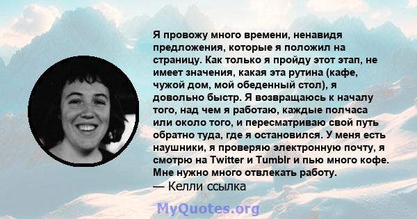 Я провожу много времени, ненавидя предложения, которые я положил на страницу. Как только я пройду этот этап, не имеет значения, какая эта рутина (кафе, чужой дом, мой обеденный стол), я довольно быстр. Я возвращаюсь к