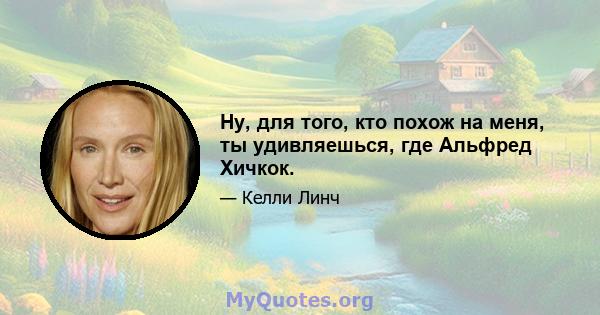 Ну, для того, кто похож на меня, ты удивляешься, где Альфред Хичкок.