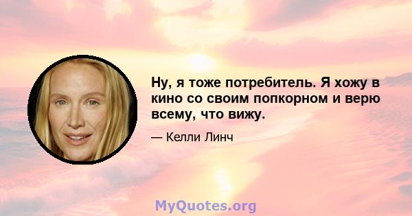 Ну, я тоже потребитель. Я хожу в кино со своим попкорном и верю всему, что вижу.