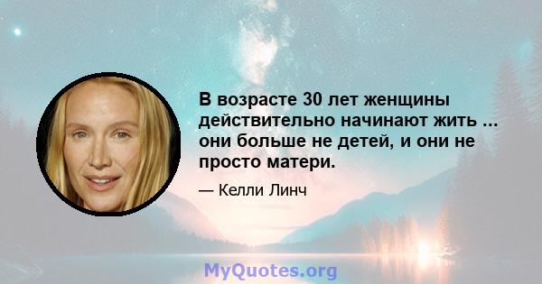 В возрасте 30 лет женщины действительно начинают жить ... они больше не детей, и они не просто матери.