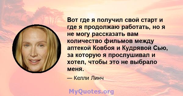 Вот где я получил свой старт и где я продолжаю работать, но я не могу рассказать вам количество фильмов между аптекой Ковбоя и Кудрявой Сью, за которую я прослушивал и хотел, чтобы это не выбрало меня.