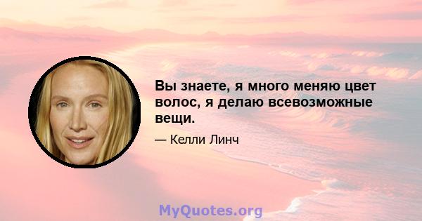 Вы знаете, я много меняю цвет волос, я делаю всевозможные вещи.