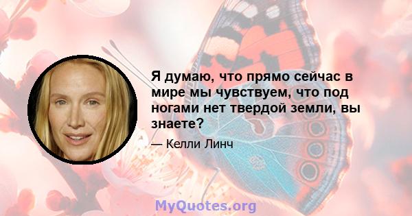 Я думаю, что прямо сейчас в мире мы чувствуем, что под ногами нет твердой земли, вы знаете?