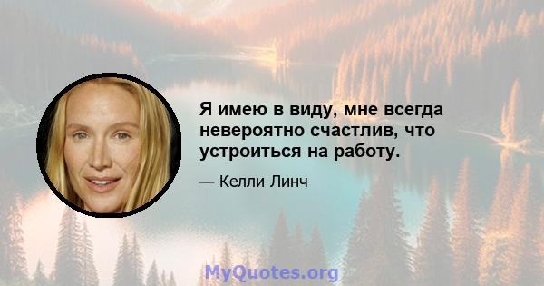 Я имею в виду, мне всегда невероятно счастлив, что устроиться на работу.