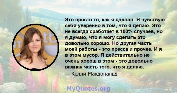 Это просто то, как я сделал. Я чувствую себя уверенно в том, что я делаю. Это не всегда сработает в 100% случаев, но я думаю, что я могу сделать это довольно хорошо. Но другая часть моей работы - это пресса и прочее. И