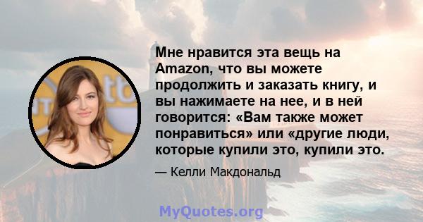 Мне нравится эта вещь на Amazon, что вы можете продолжить и заказать книгу, и вы нажимаете на нее, и в ней говорится: «Вам также может понравиться» или «другие люди, которые купили это, купили это.