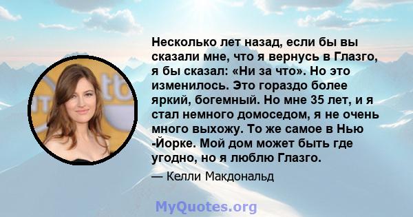 Несколько лет назад, если бы вы сказали мне, что я вернусь в Глазго, я бы сказал: «Ни за что». Но это изменилось. Это гораздо более яркий, богемный. Но мне 35 лет, и я стал немного домоседом, я не очень много выхожу. То 