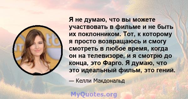 Я не думаю, что вы можете участвовать в фильме и не быть их поклонником. Тот, к которому я просто возвращаюсь и смогу смотреть в любое время, когда он на телевизоре, и я смотрю до конца, это Фарго. Я думаю, что это