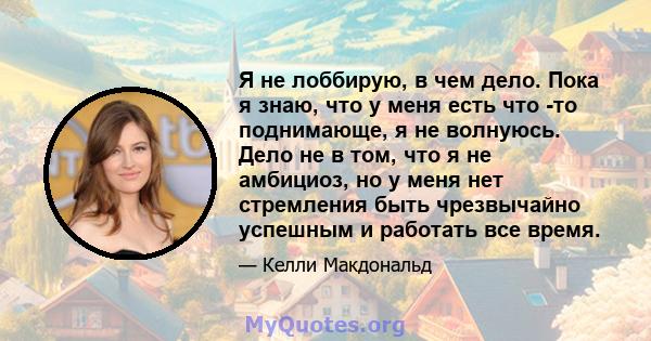 Я не лоббирую, в чем дело. Пока я знаю, что у меня есть что -то поднимающе, я не волнуюсь. Дело не в том, что я не амбициоз, но у меня нет стремления быть чрезвычайно успешным и работать все время.