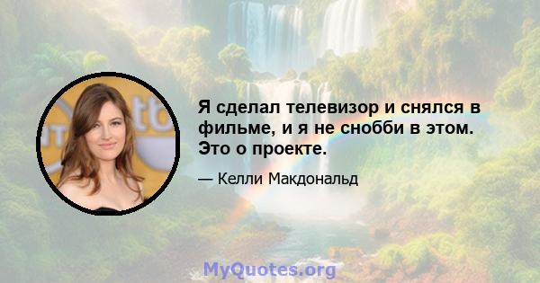 Я сделал телевизор и снялся в фильме, и я не снобби в этом. Это о проекте.