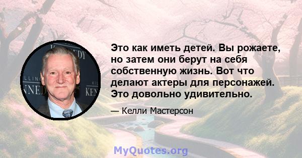 Это как иметь детей. Вы рожаете, но затем они берут на себя собственную жизнь. Вот что делают актеры для персонажей. Это довольно удивительно.