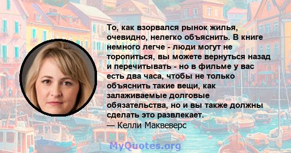 То, как взорвался рынок жилья, очевидно, нелегко объяснить. В книге немного легче - люди могут не торопиться, вы можете вернуться назад и перечитывать - но в фильме у вас есть два часа, чтобы не только объяснить такие