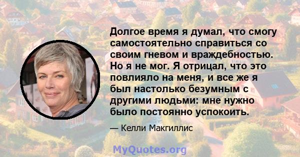 Долгое время я думал, что смогу самостоятельно справиться со своим гневом и враждебностью. Но я не мог. Я отрицал, что это повлияло на меня, и все же я был настолько безумным с другими людьми: мне нужно было постоянно