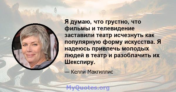 Я думаю, что грустно, что фильмы и телевидение заставили театр исчезнуть как популярную форму искусства. Я надеюсь привлечь молодых людей в театр и разоблачить их Шекспиру.