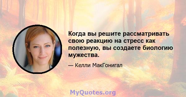 Когда вы решите рассматривать свою реакцию на стресс как полезную, вы создаете биологию мужества.