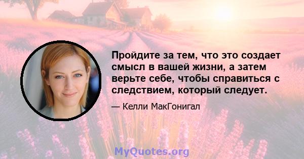 Пройдите за тем, что это создает смысл в вашей жизни, а затем верьте себе, чтобы справиться с следствием, который следует.