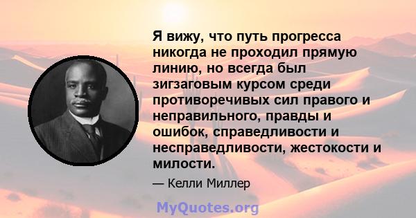 Я вижу, что путь прогресса никогда не проходил прямую линию, но всегда был зигзаговым курсом среди противоречивых сил правого и неправильного, правды и ошибок, справедливости и несправедливости, жестокости и милости.