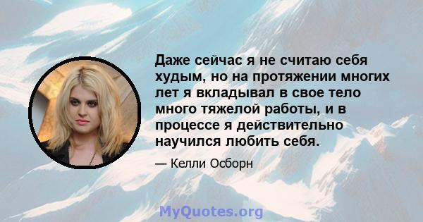 Даже сейчас я не считаю себя худым, но на протяжении многих лет я вкладывал в свое тело много тяжелой работы, и в процессе я действительно научился любить себя.