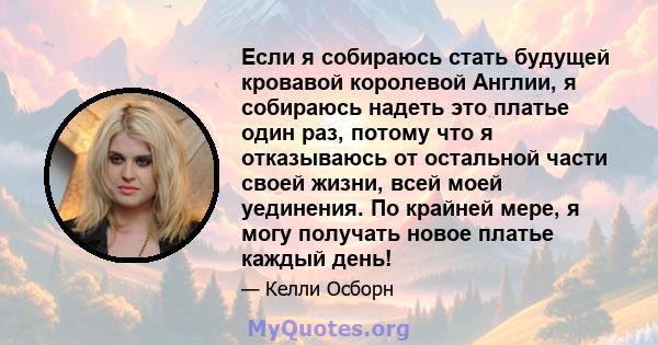 Если я собираюсь стать будущей кровавой королевой Англии, я собираюсь надеть это платье один раз, потому что я отказываюсь от остальной части своей жизни, всей моей уединения. По крайней мере, я могу получать новое