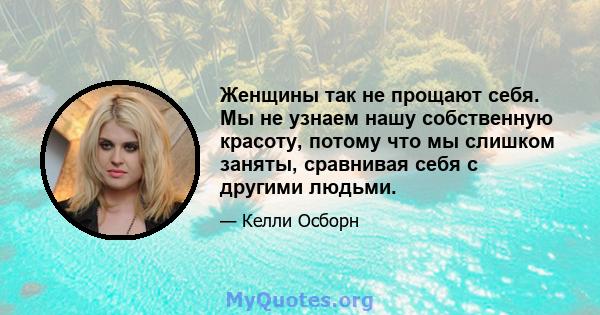 Женщины так не прощают себя. Мы не узнаем нашу собственную красоту, потому что мы слишком заняты, сравнивая себя с другими людьми.