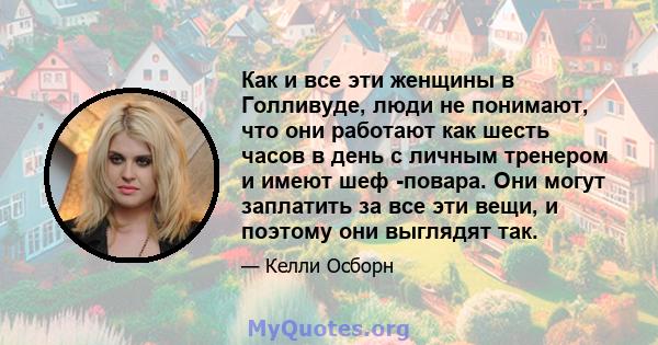 Как и все эти женщины в Голливуде, люди не понимают, что они работают как шесть часов в день с личным тренером и имеют шеф -повара. Они могут заплатить за все эти вещи, и поэтому они выглядят так.