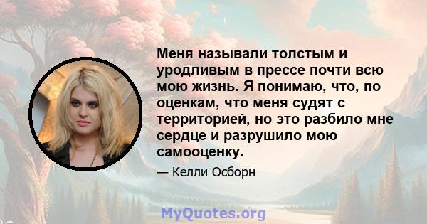 Меня называли толстым и уродливым в прессе почти всю мою жизнь. Я понимаю, что, по оценкам, что меня судят с территорией, но это разбило мне сердце и разрушило мою самооценку.