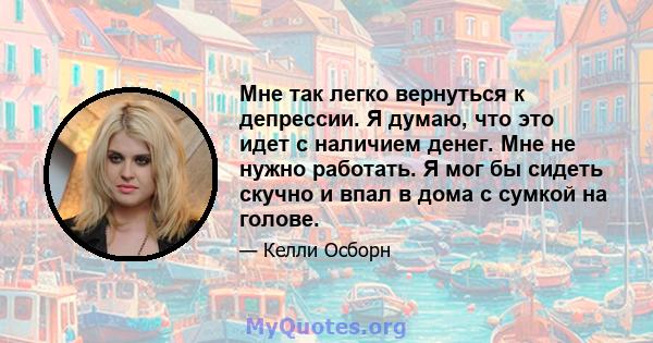 Мне так легко вернуться к депрессии. Я думаю, что это идет с наличием денег. Мне не нужно работать. Я мог бы сидеть скучно и впал в дома с сумкой на голове.