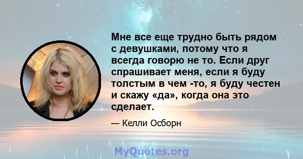 Мне все еще трудно быть рядом с девушками, потому что я всегда говорю не то. Если друг спрашивает меня, если я буду толстым в чем -то, я буду честен и скажу «да», когда она это сделает.