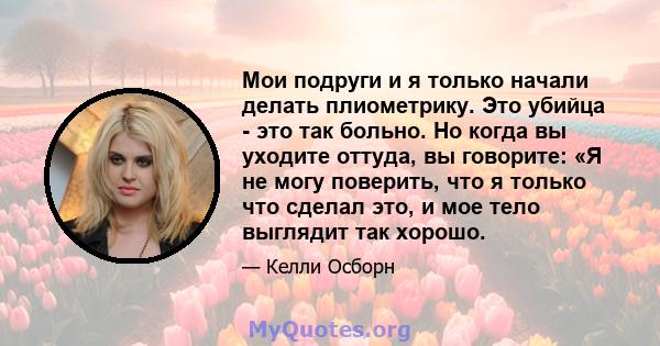 Мои подруги и я только начали делать плиометрику. Это убийца - это так больно. Но когда вы уходите оттуда, вы говорите: «Я не могу поверить, что я только что сделал это, и мое тело выглядит так хорошо.