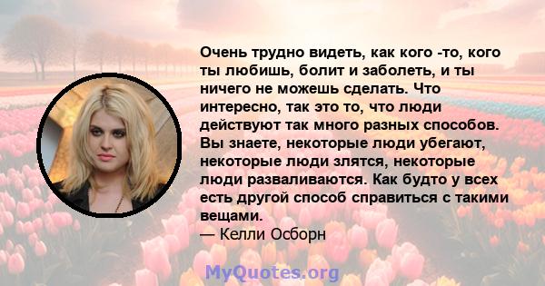 Очень трудно видеть, как кого -то, кого ты любишь, болит и заболеть, и ты ничего не можешь сделать. Что интересно, так это то, что люди действуют так много разных способов. Вы знаете, некоторые люди убегают, некоторые